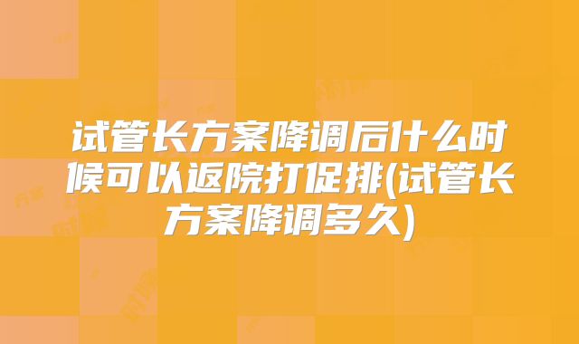 试管长方案降调后什么时候可以返院打促排(试管长方案降调多久)