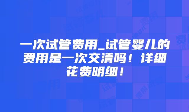 一次试管费用_试管婴儿的费用是一次交清吗!详细花费明细!