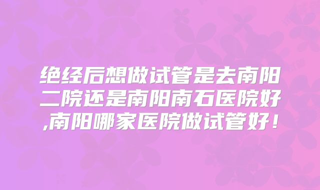 绝经后想做试管是去南阳二院还是南阳南石医院好,南阳哪家医院做试管好！