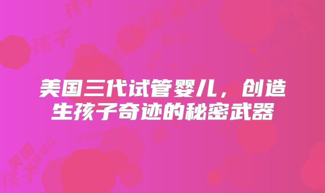 美国三代试管婴儿,创造生孩子奇迹的秘密武器