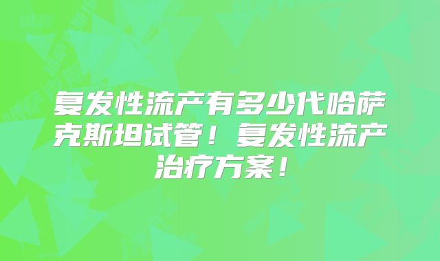 复发性流产有多少代哈萨克斯坦试管！复发性流产治疗方案！