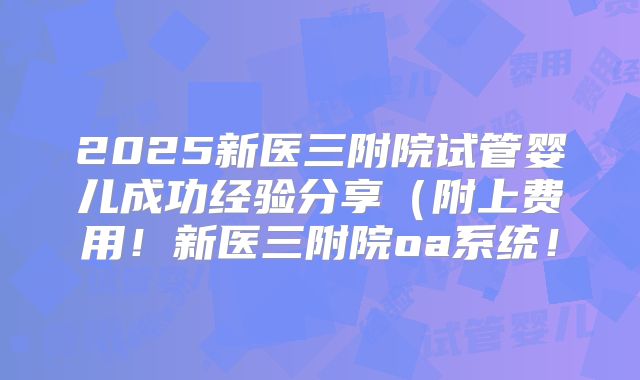 2025新医三附院试管婴儿成功经验分享(附上费用!新医三附院oa系统!
