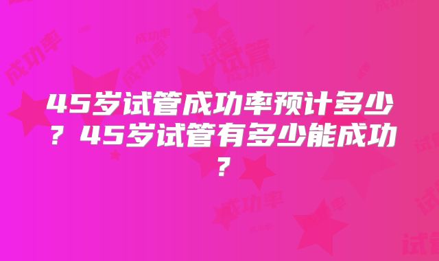 45岁试管成功率预计多少？45岁试管有多少能成功？