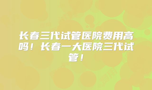 长春三代试管医院费用高吗!长春一大医院三代试管!