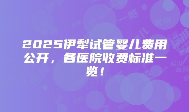 2025伊犁试管婴儿费用公开，各医院收费标准一览！