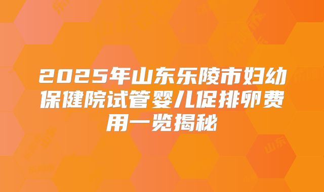 2025年山东乐陵市妇幼保健院试管婴儿促排卵费用一览揭秘