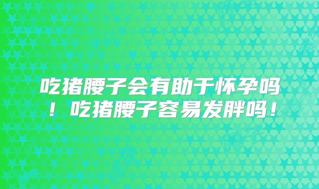 吃猪腰子会有助于怀孕吗!吃猪腰子容易发胖吗!