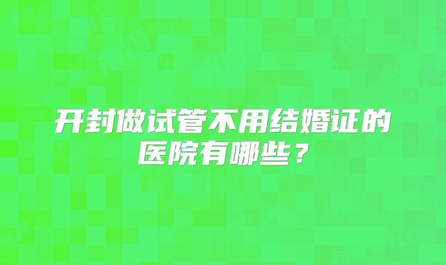 开封做试管不用结婚证的医院有哪些?