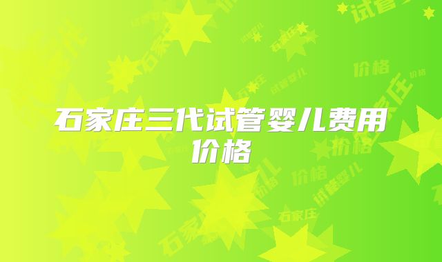 石家庄三代试管婴儿费用价格