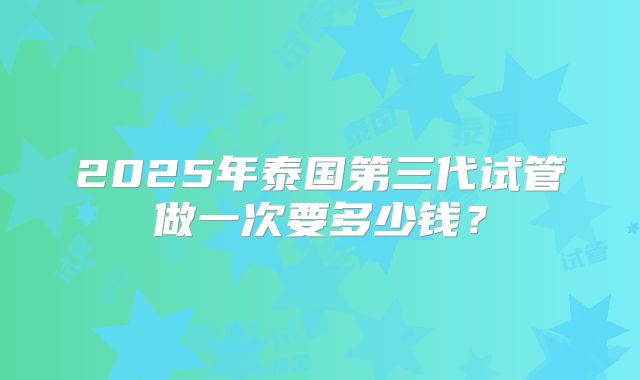 2025年泰国第三代试管做一次要多少钱？