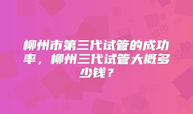 柳州市第三代试管的成功率，柳州三代试管大概多少钱？