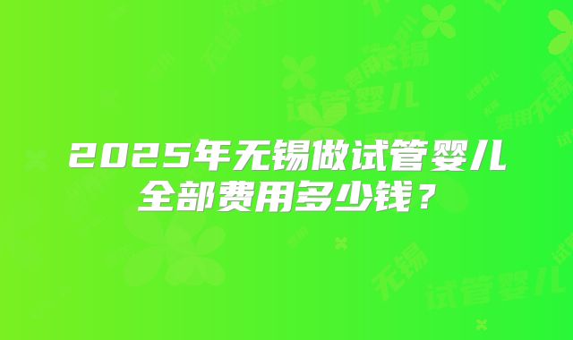 2025年无锡做试管婴儿全部费用多少钱?