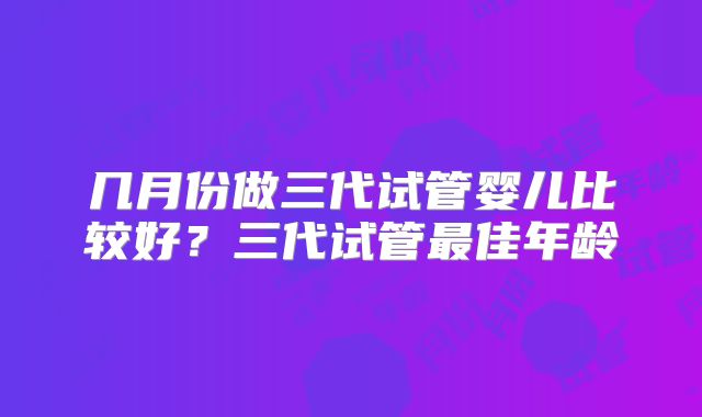 几月份做三代试管婴儿比较好？三代试管最佳年龄