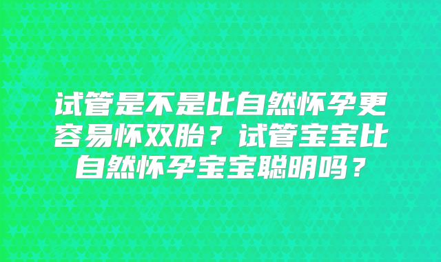 试管是不是比自然怀孕更容易怀双胎？试管宝宝比自然怀孕宝宝聪明吗？