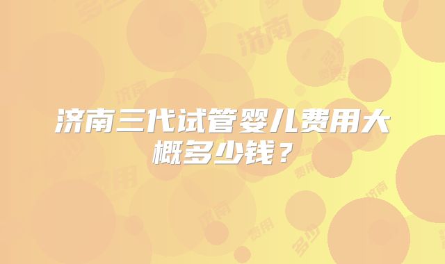 济南三代试管婴儿费用大概多少钱？