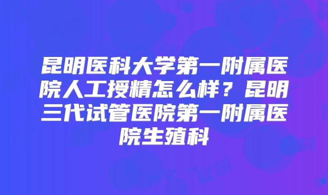 昆明医科大学第一附属医院人工授精怎么样？昆明三代试管医院第一附属医院生殖科