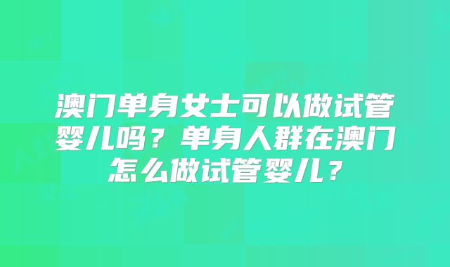 澳门单身女士可以做试管婴儿吗？单身人群在澳门怎么做试管婴儿？