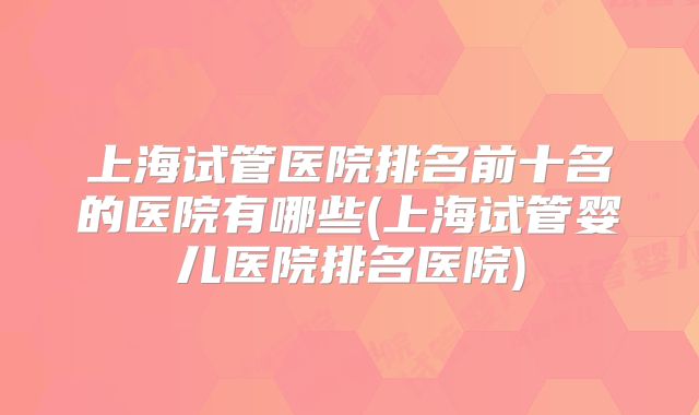 上海试管医院排名前十名的医院有哪些(上海试管婴儿医院排名医院)
