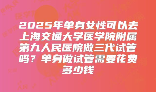 2025年单身女性可以去上海交通大学医学院附属第九人民医院做三代试管吗?单身做试管需要花费多少钱
