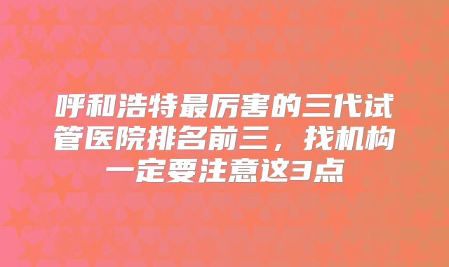 呼和浩特最厉害的三代试管医院排名前三，找机构一定要注意这3点