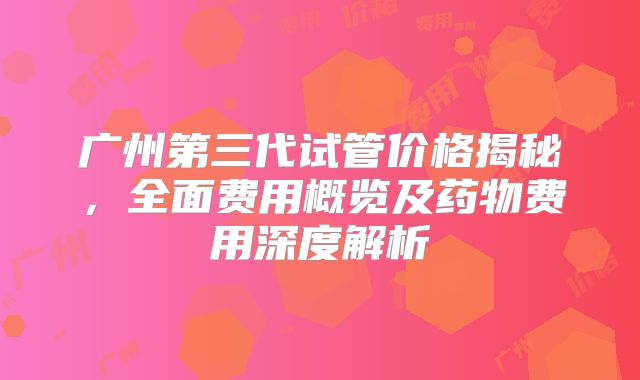 广州第三代试管价格揭秘，全面费用概览及药物费用深度解析