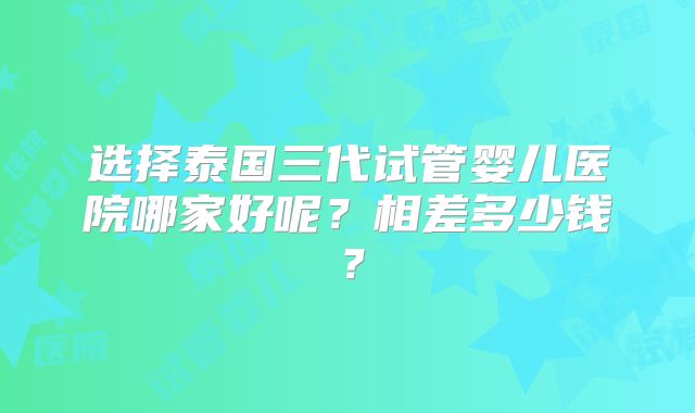 选择泰国三代试管婴儿医院哪家好呢？相差多少钱？