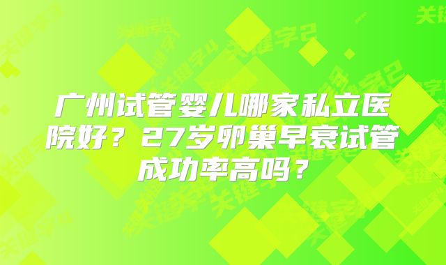 广州试管婴儿哪家私立医院好?27岁卵巢早衰试管成功率高吗?