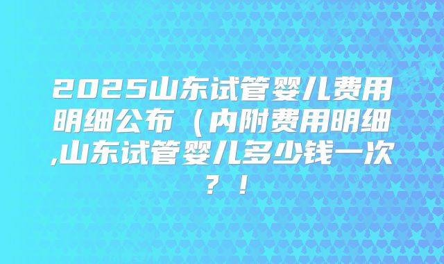 2025山东试管婴儿费用明细公布(内附费用明细,山东试管婴儿多少钱一次?!