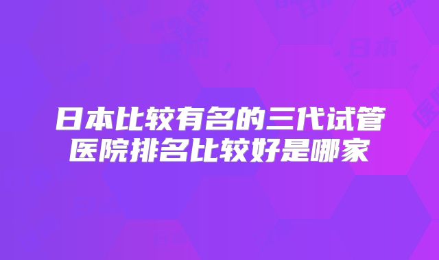 日本比较有名的三代试管医院排名比较好是哪家