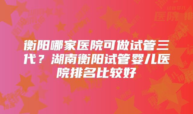 衡阳哪家医院可做试管三代？湖南衡阳试管婴儿医院排名比较好