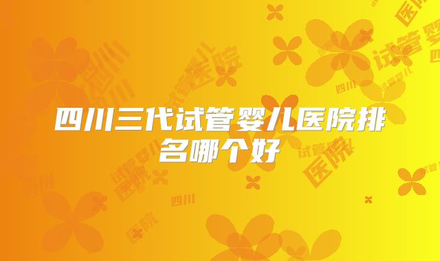 四川三代试管婴儿医院排名哪个好