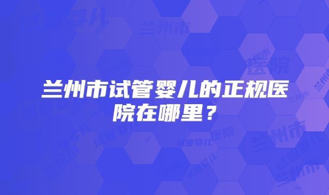兰州市试管婴儿的正规医院在哪里?