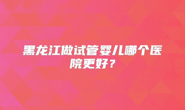 黑龙江做试管婴儿哪个医院更好？