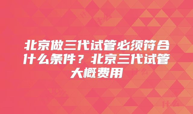 北京做三代试管必须符合什么条件？北京三代试管大概费用