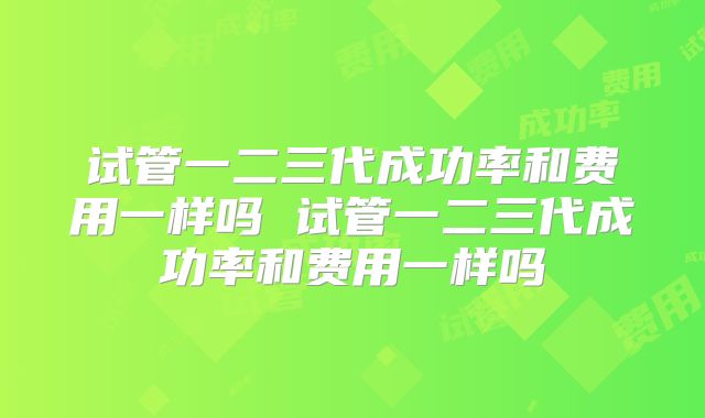 试管一二三代成功率和费用一样吗 试管一二三代成功率和费用一样吗