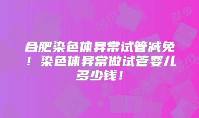合肥染色体异常试管减免!染色体异常做试管婴儿多少钱!