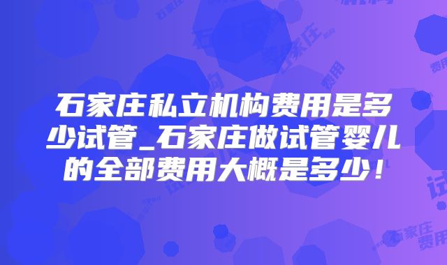 石家庄私立机构费用是多少试管_石家庄做试管婴儿的全部费用大概是多少!