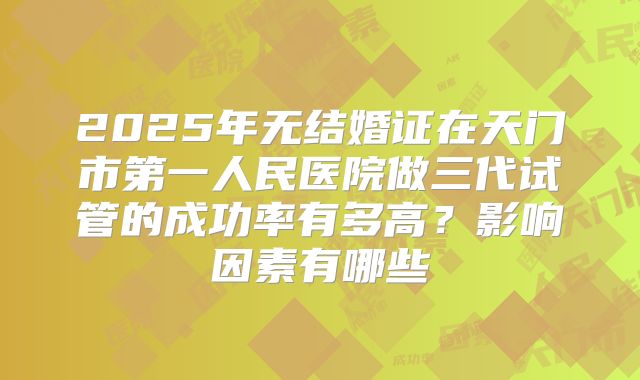 2025年无结婚证在天门市第一人民医院做三代试管的成功率有多高？影响因素有哪些