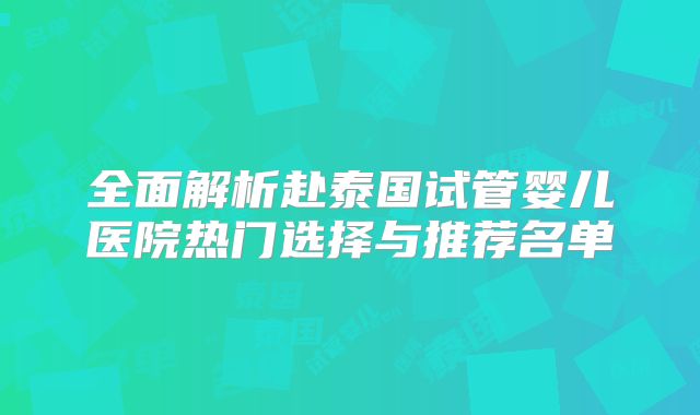 全面解析赴泰国试管婴儿医院热门选择与推荐名单