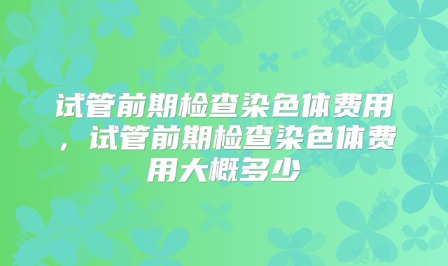 试管前期检查染色体费用，试管前期检查染色体费用大概多少