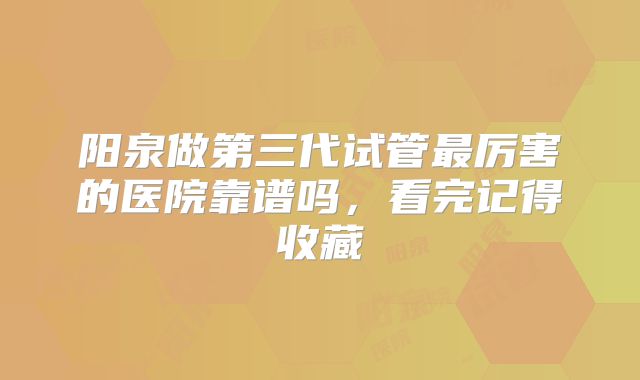 阳泉做第三代试管最厉害的医院靠谱吗，看完记得收藏