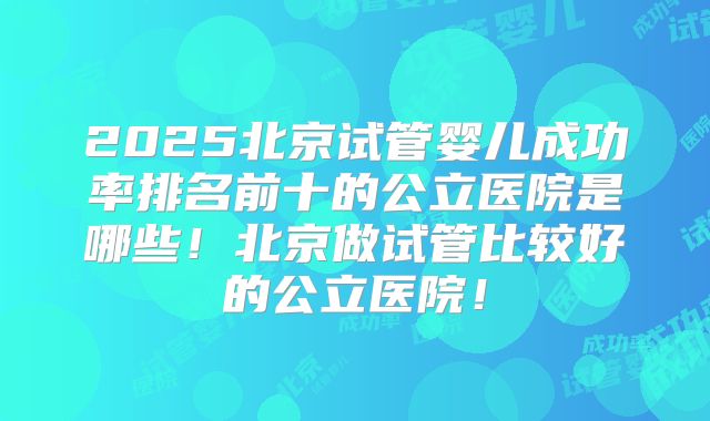 2025北京试管婴儿成功率排名前十的公立医院是哪些!北京做试管比较好的公立医院!