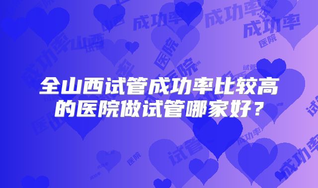 全山西试管成功率比较高的医院做试管哪家好?