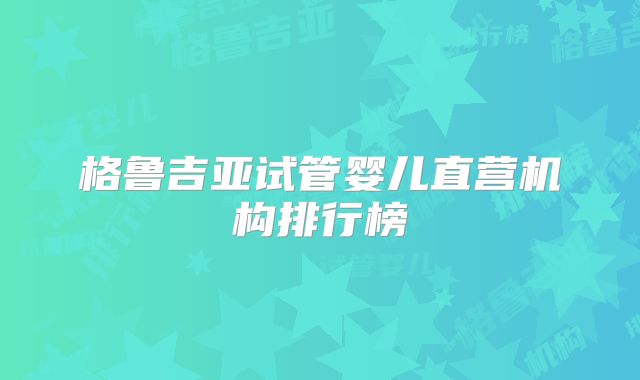 格鲁吉亚试管婴儿直营机构排行榜