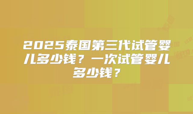 2025泰国第三代试管婴儿多少钱?一次试管婴儿多少钱?