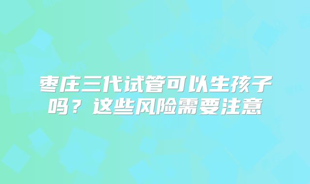 枣庄三代试管可以生孩子吗？这些风险需要注意