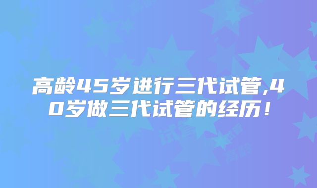 高龄45岁进行三代试管,40岁做三代试管的经历！