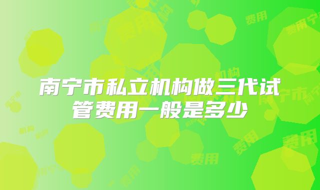 南宁市私立机构做三代试管费用一般是多少