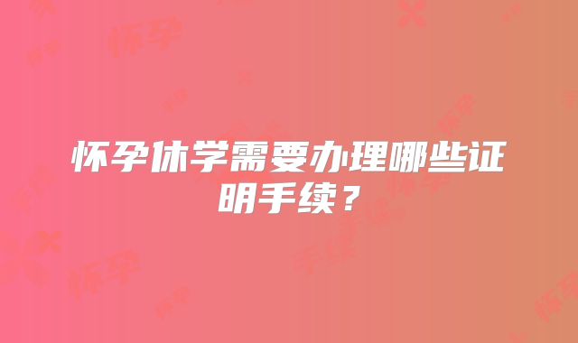 怀孕休学需要办理哪些证明手续？
