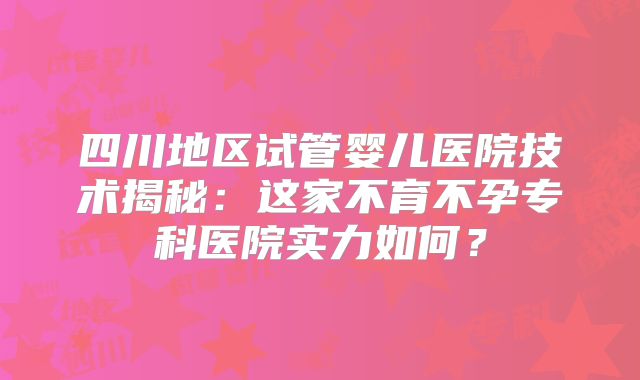 四川地区试管婴儿医院技术揭秘:这家不育不孕专科医院实力如何?
